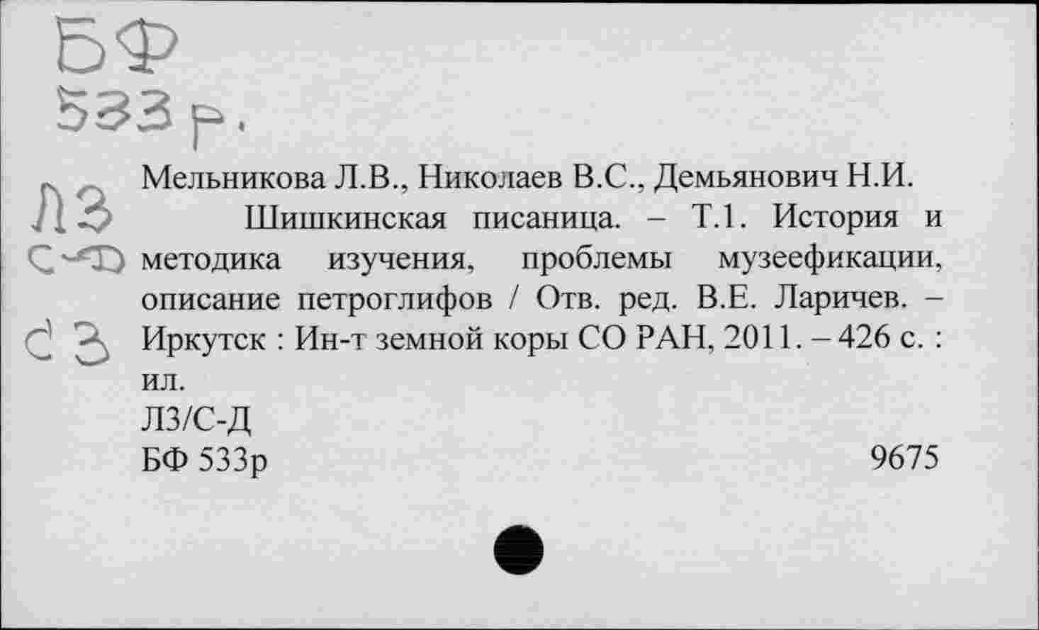 ﻿Мельникова Л.В., Николаев В.С., Демьянович Н.И.
Шишкинская писаница. - Т.1. История и методика изучения, проблемы музеефикации, описание петроглифов / Отв. ред. В.Е. Ларичев. -Иркутск : Ин-т земной коры СО РАН, 2011. - 426 с. : ил. лз/с-д
БФ 533р	9675